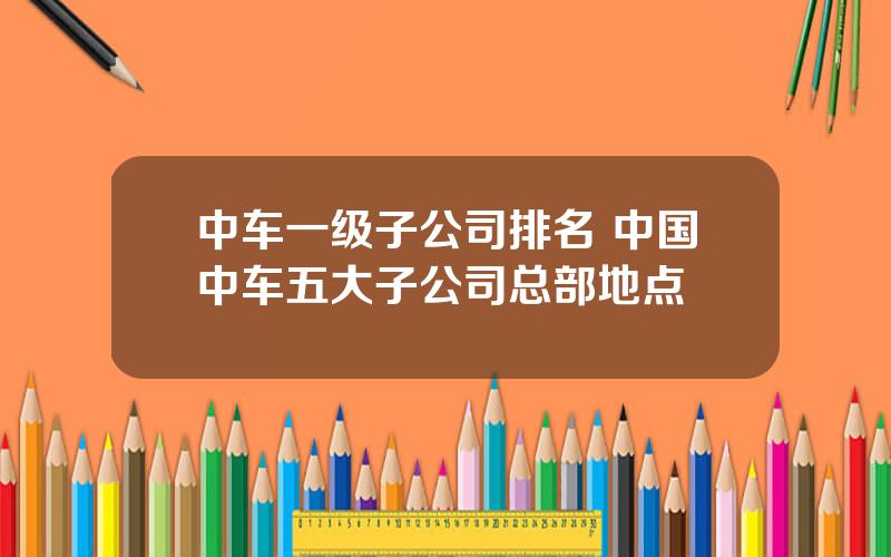 中车一级子公司排名 中国中车五大子公司总部地点